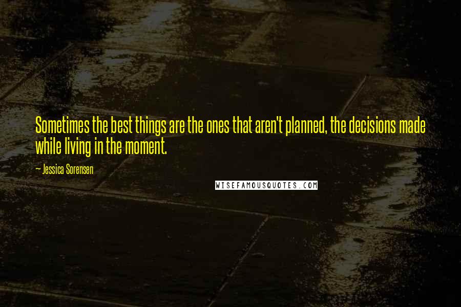 Jessica Sorensen Quotes: Sometimes the best things are the ones that aren't planned, the decisions made while living in the moment.