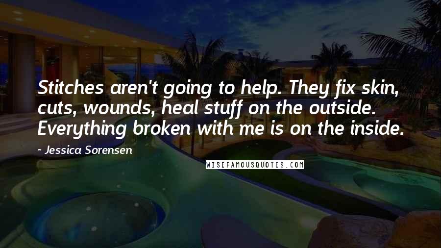 Jessica Sorensen Quotes: Stitches aren't going to help. They fix skin, cuts, wounds, heal stuff on the outside. Everything broken with me is on the inside.