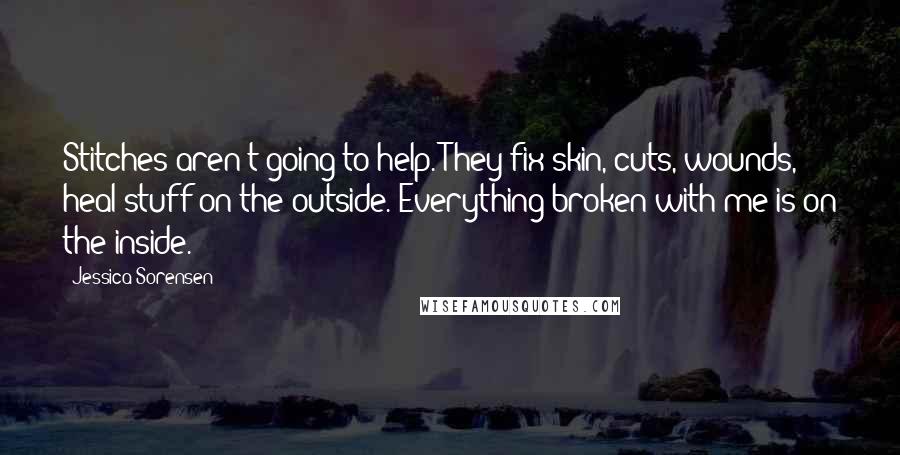 Jessica Sorensen Quotes: Stitches aren't going to help. They fix skin, cuts, wounds, heal stuff on the outside. Everything broken with me is on the inside.