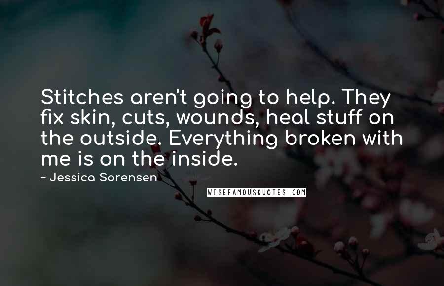 Jessica Sorensen Quotes: Stitches aren't going to help. They fix skin, cuts, wounds, heal stuff on the outside. Everything broken with me is on the inside.