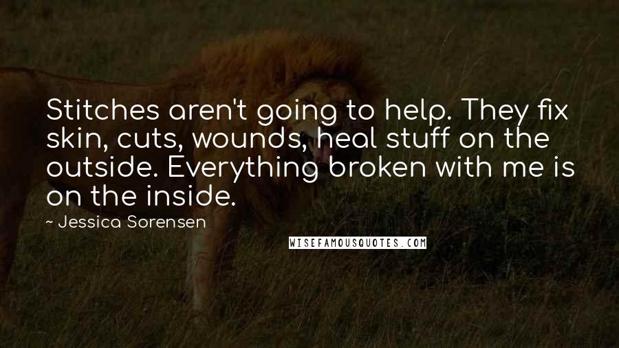 Jessica Sorensen Quotes: Stitches aren't going to help. They fix skin, cuts, wounds, heal stuff on the outside. Everything broken with me is on the inside.