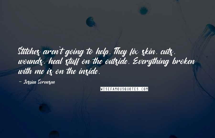 Jessica Sorensen Quotes: Stitches aren't going to help. They fix skin, cuts, wounds, heal stuff on the outside. Everything broken with me is on the inside.