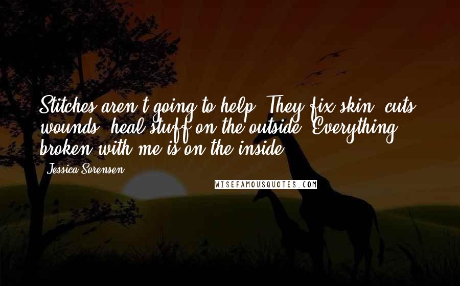 Jessica Sorensen Quotes: Stitches aren't going to help. They fix skin, cuts, wounds, heal stuff on the outside. Everything broken with me is on the inside.