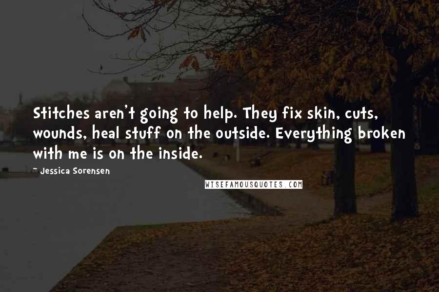 Jessica Sorensen Quotes: Stitches aren't going to help. They fix skin, cuts, wounds, heal stuff on the outside. Everything broken with me is on the inside.