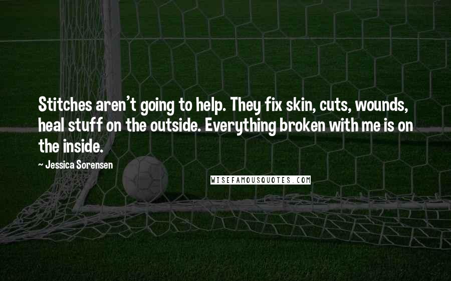 Jessica Sorensen Quotes: Stitches aren't going to help. They fix skin, cuts, wounds, heal stuff on the outside. Everything broken with me is on the inside.