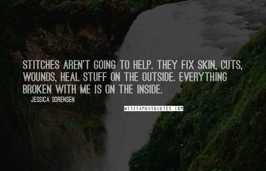 Jessica Sorensen Quotes: Stitches aren't going to help. They fix skin, cuts, wounds, heal stuff on the outside. Everything broken with me is on the inside.