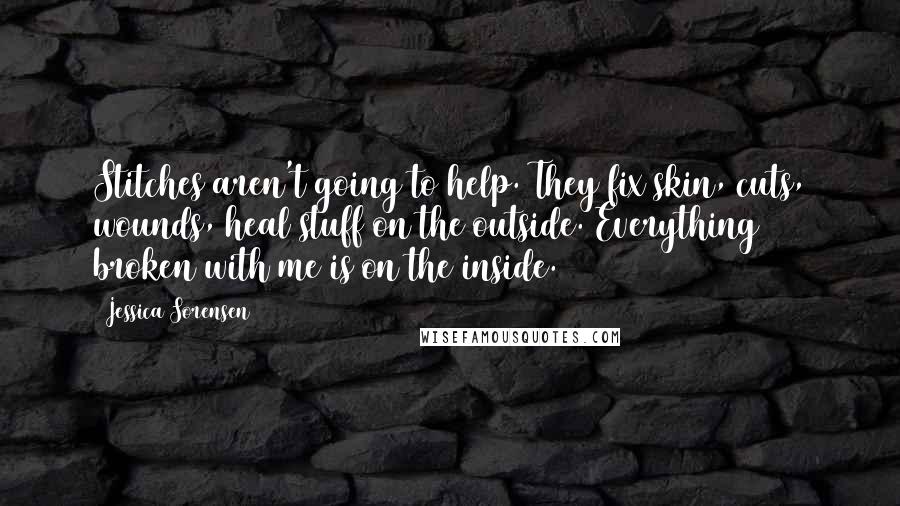 Jessica Sorensen Quotes: Stitches aren't going to help. They fix skin, cuts, wounds, heal stuff on the outside. Everything broken with me is on the inside.