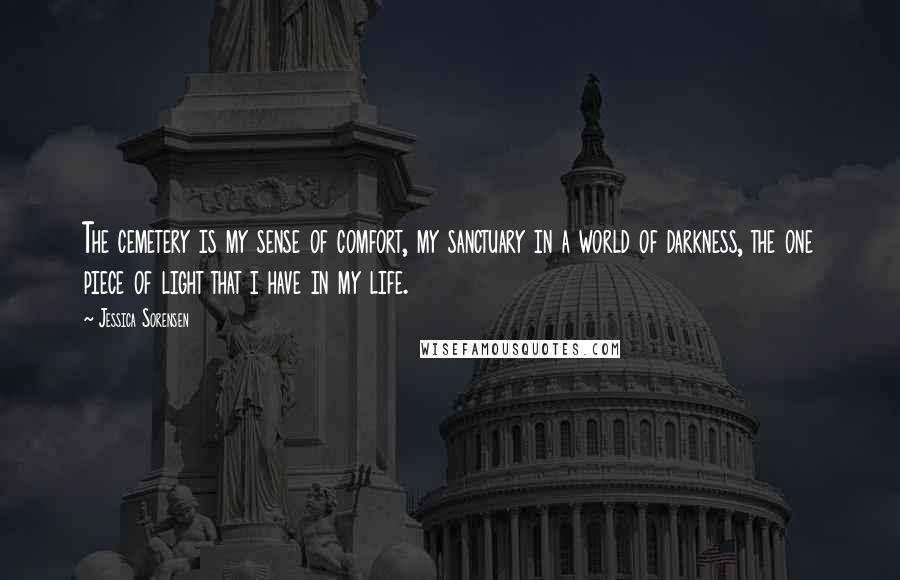 Jessica Sorensen Quotes: The cemetery is my sense of comfort, my sanctuary in a world of darkness, the one piece of light that i have in my life.