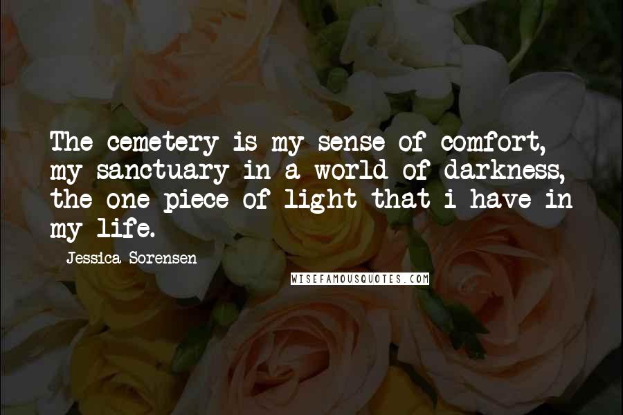 Jessica Sorensen Quotes: The cemetery is my sense of comfort, my sanctuary in a world of darkness, the one piece of light that i have in my life.