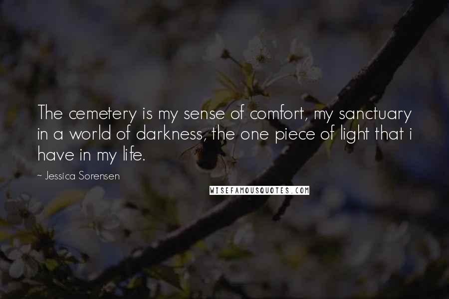 Jessica Sorensen Quotes: The cemetery is my sense of comfort, my sanctuary in a world of darkness, the one piece of light that i have in my life.