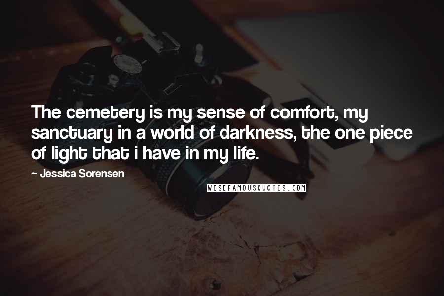 Jessica Sorensen Quotes: The cemetery is my sense of comfort, my sanctuary in a world of darkness, the one piece of light that i have in my life.