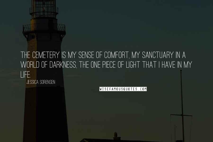 Jessica Sorensen Quotes: The cemetery is my sense of comfort, my sanctuary in a world of darkness, the one piece of light that i have in my life.