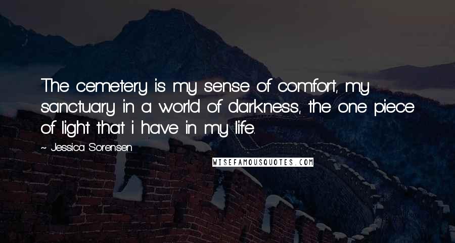 Jessica Sorensen Quotes: The cemetery is my sense of comfort, my sanctuary in a world of darkness, the one piece of light that i have in my life.