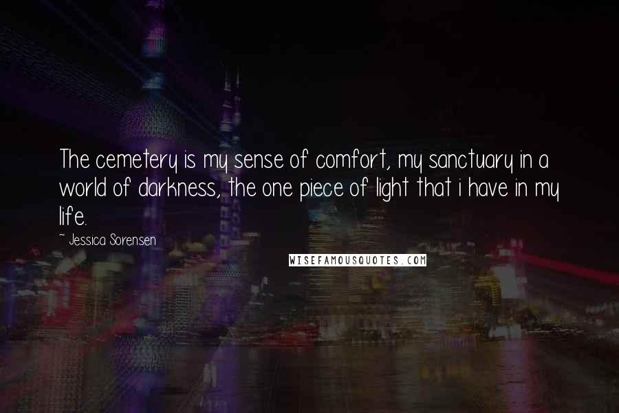 Jessica Sorensen Quotes: The cemetery is my sense of comfort, my sanctuary in a world of darkness, the one piece of light that i have in my life.