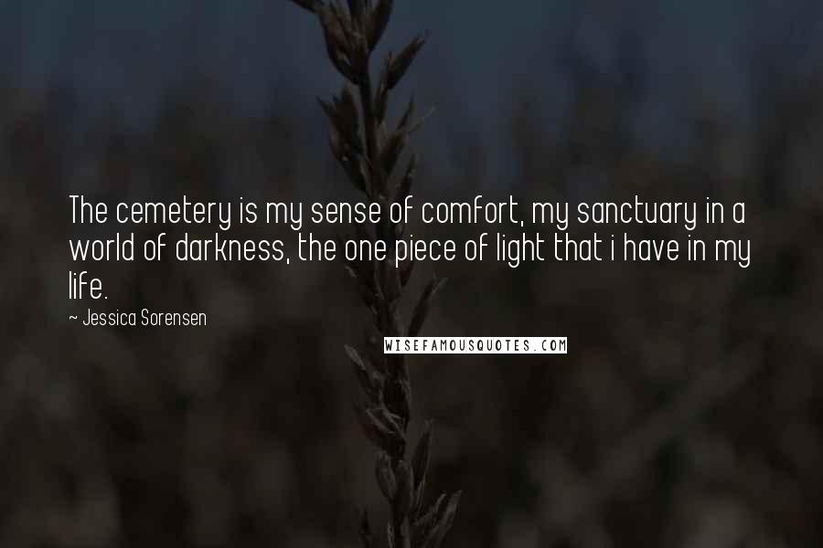 Jessica Sorensen Quotes: The cemetery is my sense of comfort, my sanctuary in a world of darkness, the one piece of light that i have in my life.