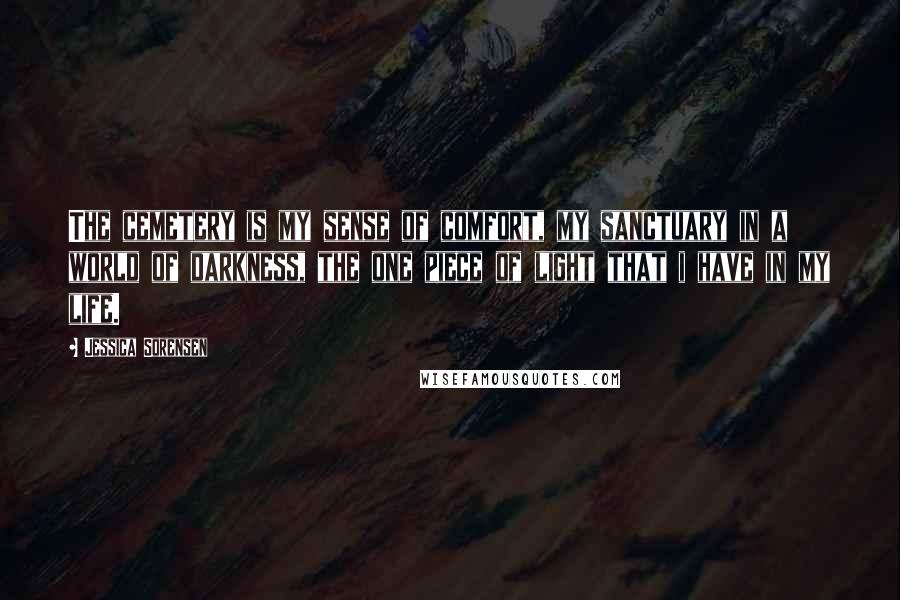 Jessica Sorensen Quotes: The cemetery is my sense of comfort, my sanctuary in a world of darkness, the one piece of light that i have in my life.