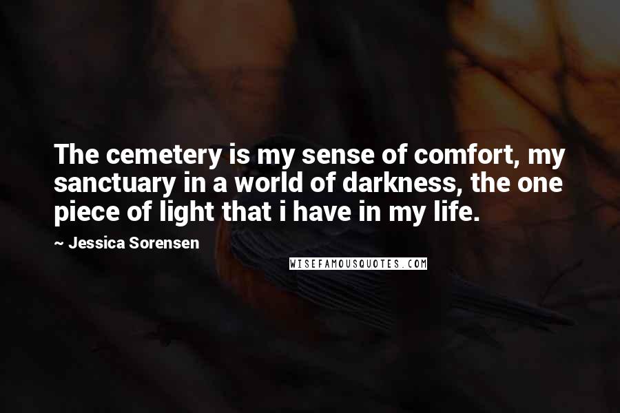 Jessica Sorensen Quotes: The cemetery is my sense of comfort, my sanctuary in a world of darkness, the one piece of light that i have in my life.