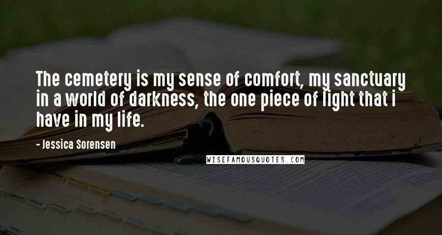 Jessica Sorensen Quotes: The cemetery is my sense of comfort, my sanctuary in a world of darkness, the one piece of light that i have in my life.