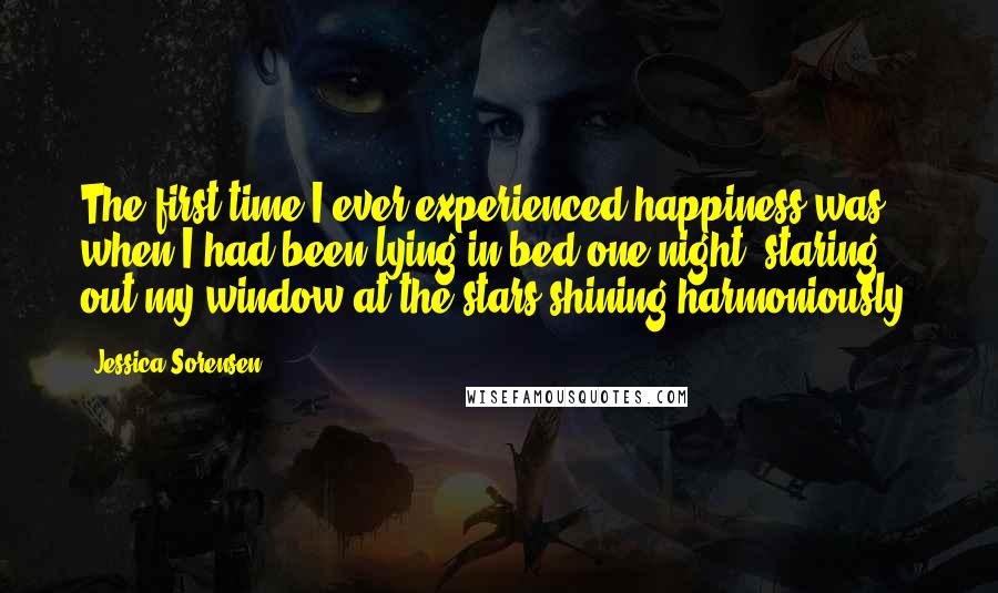 Jessica Sorensen Quotes: The first time I ever experienced happiness was when I had been lying in bed one night, staring out my window at the stars shining harmoniously.