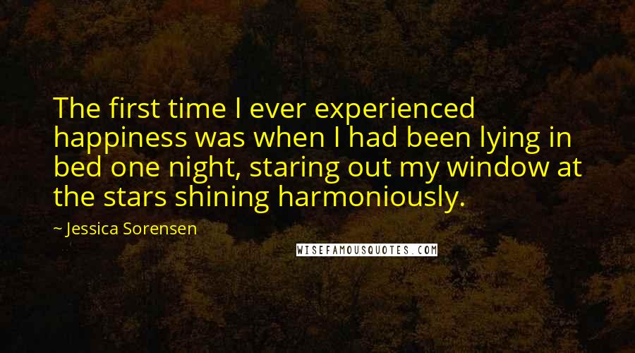 Jessica Sorensen Quotes: The first time I ever experienced happiness was when I had been lying in bed one night, staring out my window at the stars shining harmoniously.