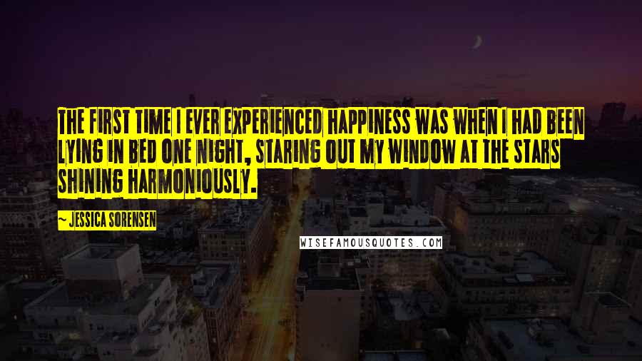 Jessica Sorensen Quotes: The first time I ever experienced happiness was when I had been lying in bed one night, staring out my window at the stars shining harmoniously.