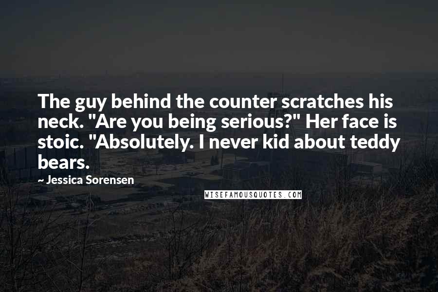 Jessica Sorensen Quotes: The guy behind the counter scratches his neck. "Are you being serious?" Her face is stoic. "Absolutely. I never kid about teddy bears.