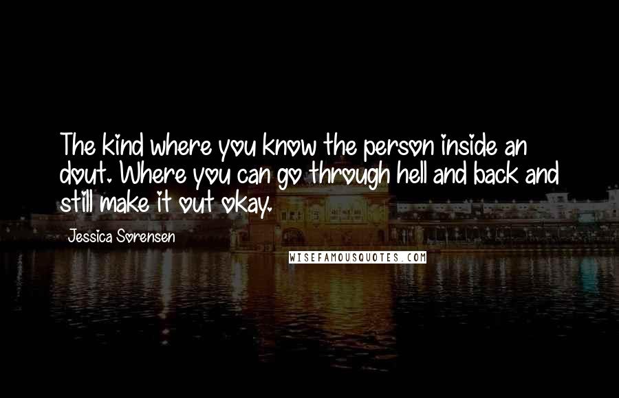 Jessica Sorensen Quotes: The kind where you know the person inside an dout. Where you can go through hell and back and still make it out okay.
