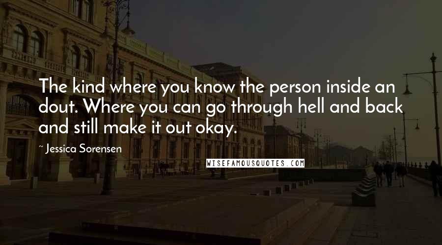 Jessica Sorensen Quotes: The kind where you know the person inside an dout. Where you can go through hell and back and still make it out okay.