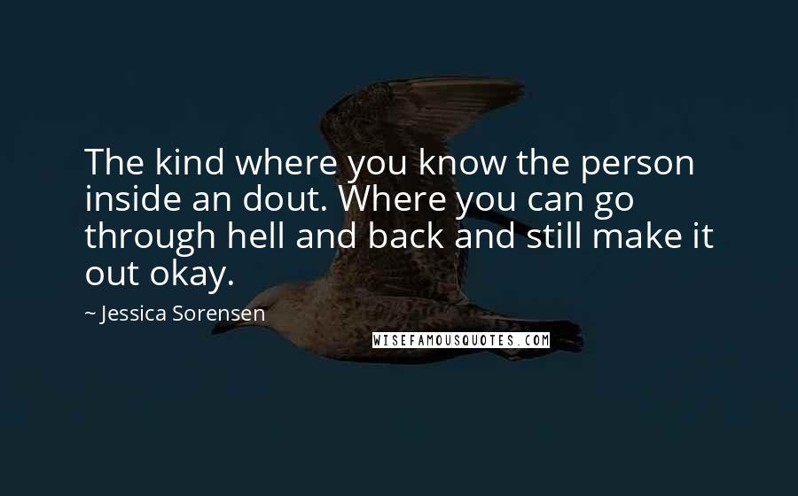 Jessica Sorensen Quotes: The kind where you know the person inside an dout. Where you can go through hell and back and still make it out okay.