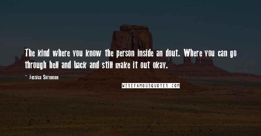 Jessica Sorensen Quotes: The kind where you know the person inside an dout. Where you can go through hell and back and still make it out okay.