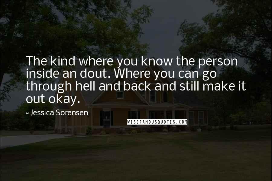Jessica Sorensen Quotes: The kind where you know the person inside an dout. Where you can go through hell and back and still make it out okay.