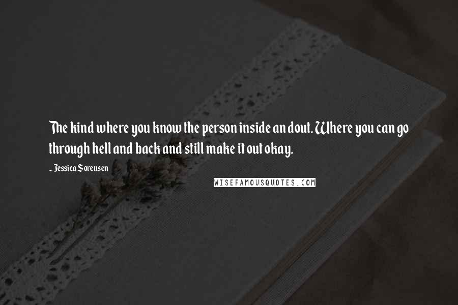 Jessica Sorensen Quotes: The kind where you know the person inside an dout. Where you can go through hell and back and still make it out okay.