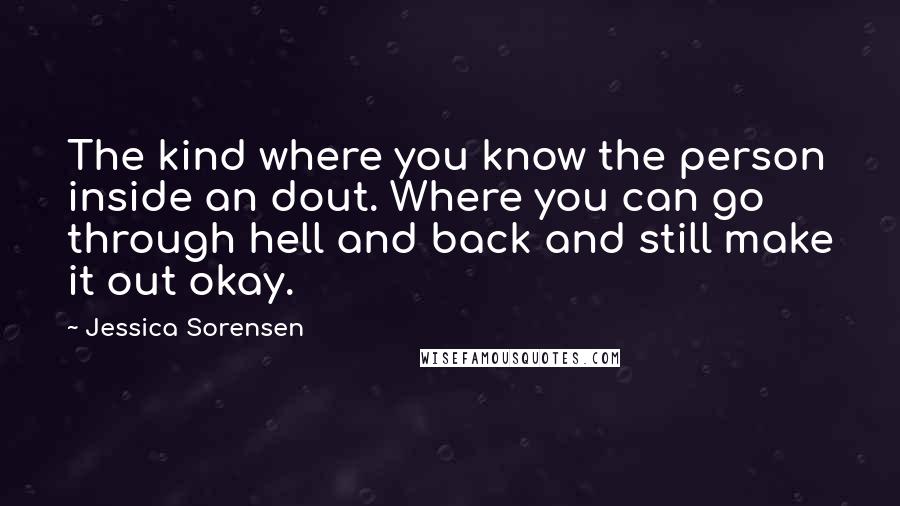 Jessica Sorensen Quotes: The kind where you know the person inside an dout. Where you can go through hell and back and still make it out okay.