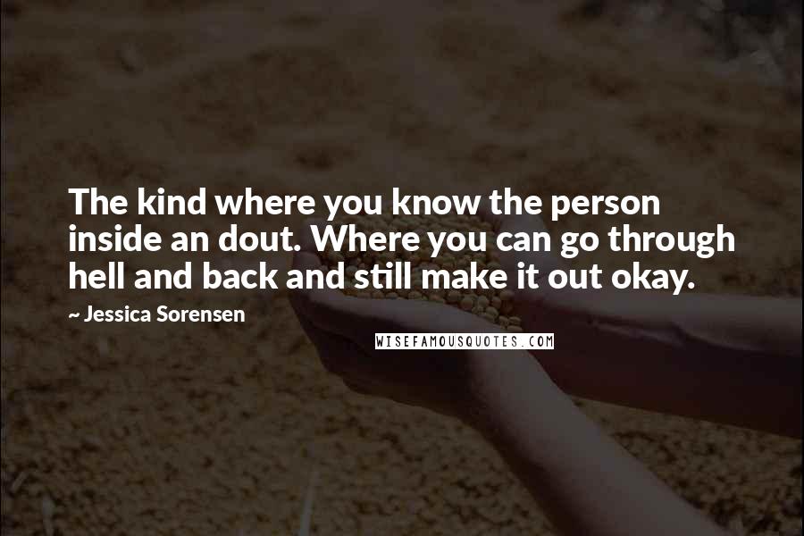 Jessica Sorensen Quotes: The kind where you know the person inside an dout. Where you can go through hell and back and still make it out okay.
