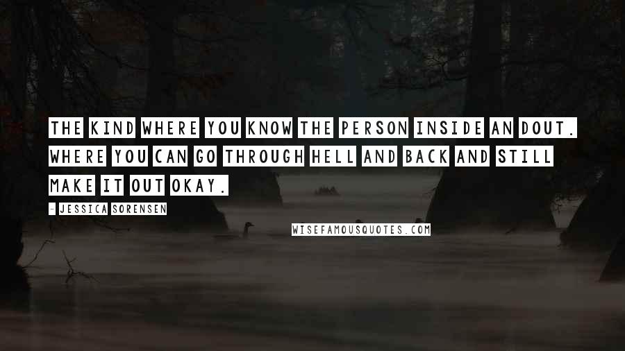 Jessica Sorensen Quotes: The kind where you know the person inside an dout. Where you can go through hell and back and still make it out okay.