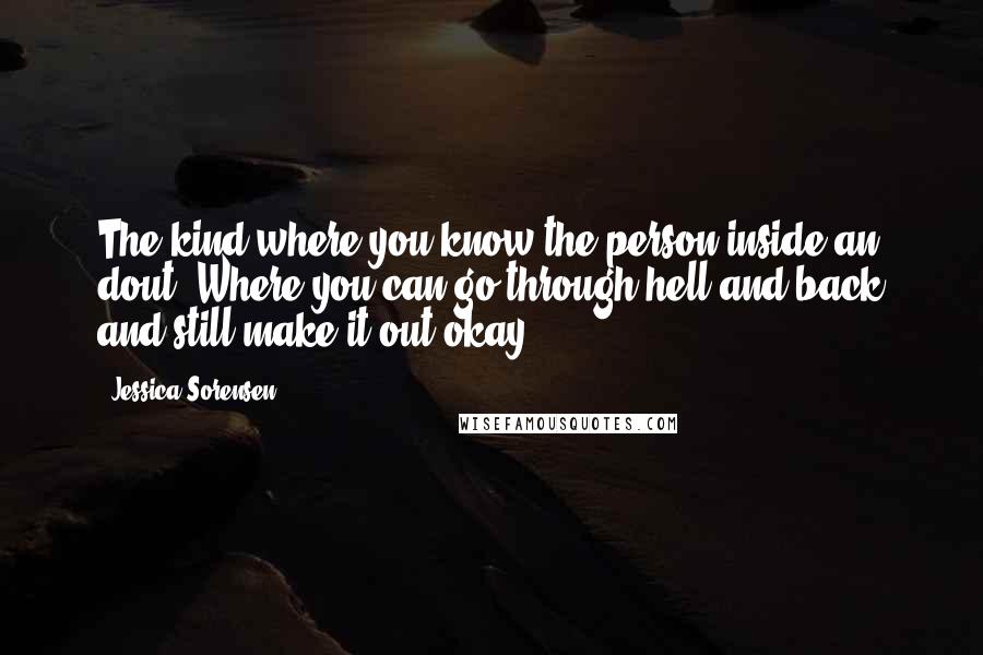 Jessica Sorensen Quotes: The kind where you know the person inside an dout. Where you can go through hell and back and still make it out okay.