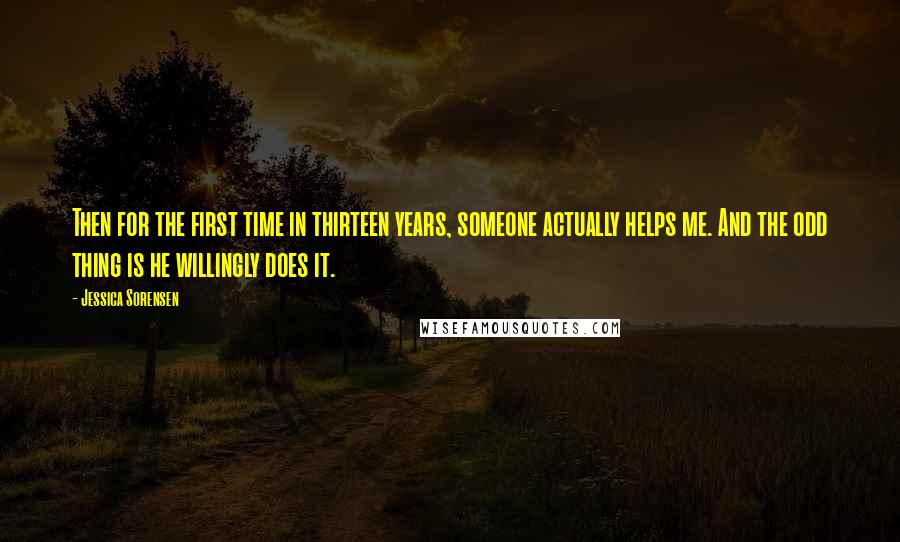 Jessica Sorensen Quotes: Then for the first time in thirteen years, someone actually helps me. And the odd thing is he willingly does it.