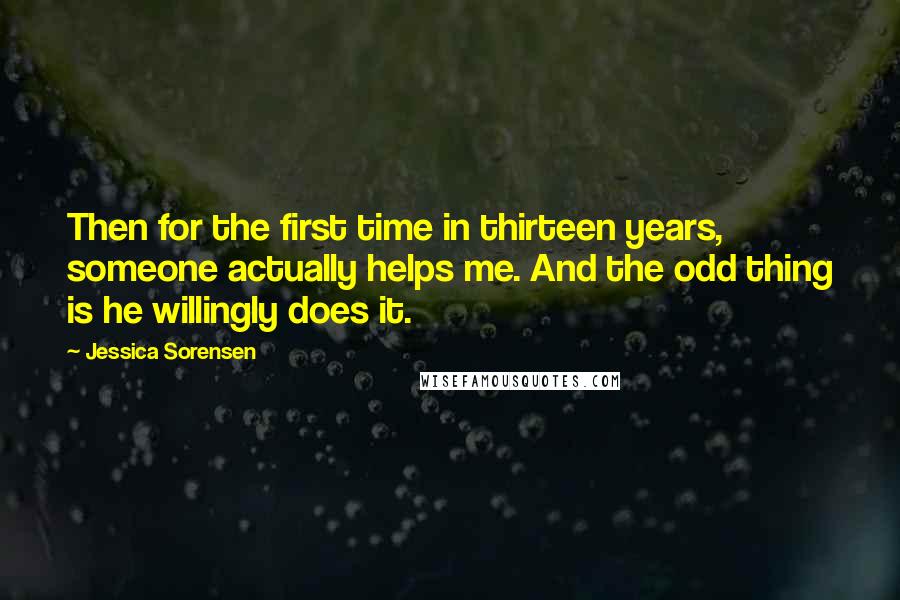 Jessica Sorensen Quotes: Then for the first time in thirteen years, someone actually helps me. And the odd thing is he willingly does it.