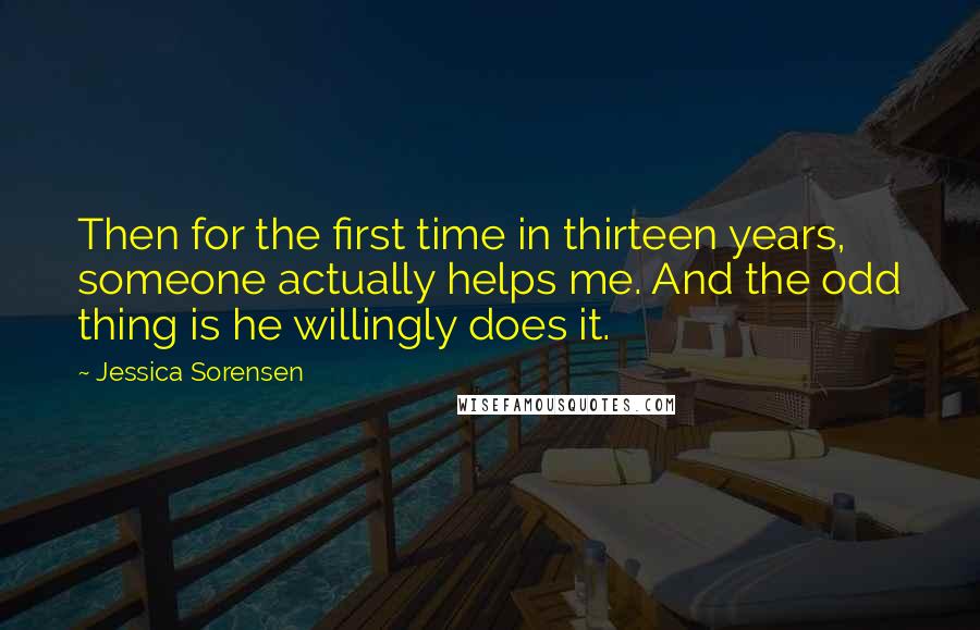 Jessica Sorensen Quotes: Then for the first time in thirteen years, someone actually helps me. And the odd thing is he willingly does it.