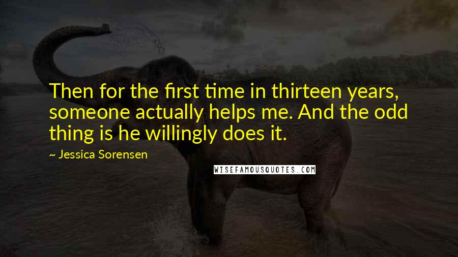 Jessica Sorensen Quotes: Then for the first time in thirteen years, someone actually helps me. And the odd thing is he willingly does it.