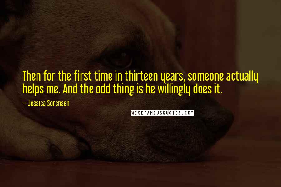 Jessica Sorensen Quotes: Then for the first time in thirteen years, someone actually helps me. And the odd thing is he willingly does it.