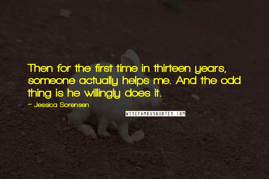 Jessica Sorensen Quotes: Then for the first time in thirteen years, someone actually helps me. And the odd thing is he willingly does it.