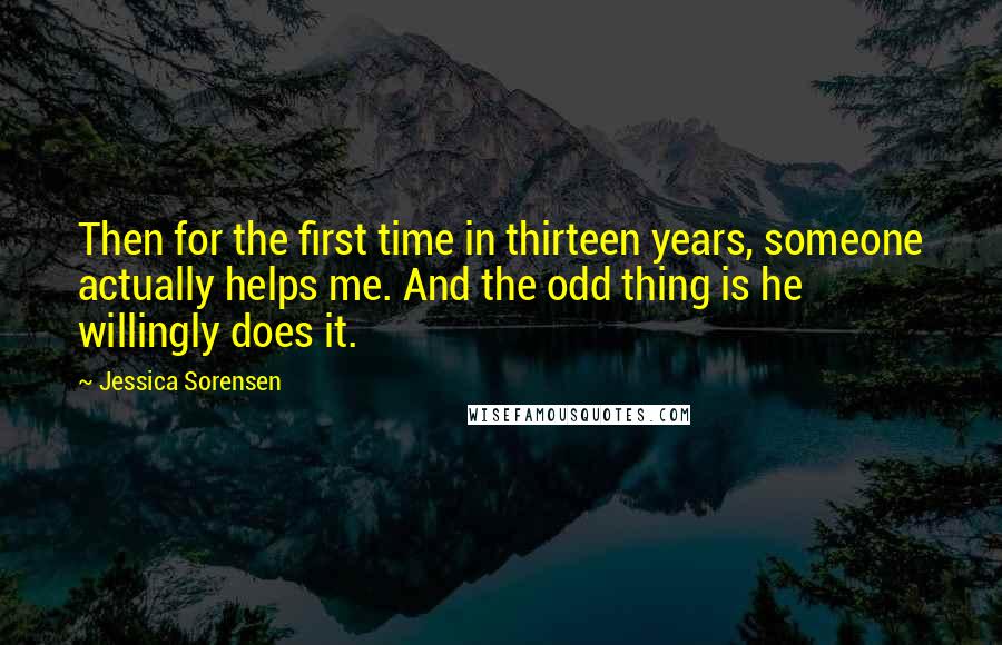 Jessica Sorensen Quotes: Then for the first time in thirteen years, someone actually helps me. And the odd thing is he willingly does it.