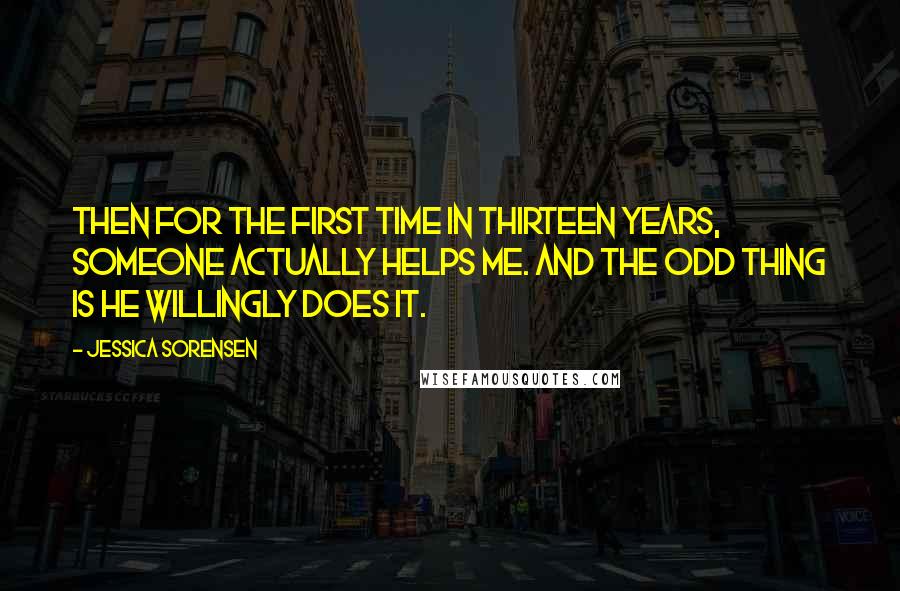 Jessica Sorensen Quotes: Then for the first time in thirteen years, someone actually helps me. And the odd thing is he willingly does it.