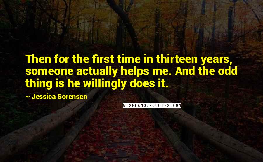 Jessica Sorensen Quotes: Then for the first time in thirteen years, someone actually helps me. And the odd thing is he willingly does it.