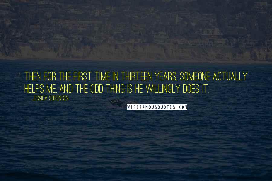 Jessica Sorensen Quotes: Then for the first time in thirteen years, someone actually helps me. And the odd thing is he willingly does it.