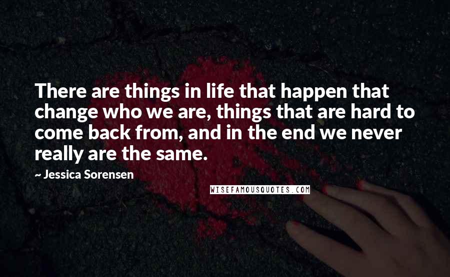 Jessica Sorensen Quotes: There are things in life that happen that change who we are, things that are hard to come back from, and in the end we never really are the same.