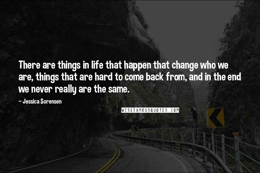 Jessica Sorensen Quotes: There are things in life that happen that change who we are, things that are hard to come back from, and in the end we never really are the same.