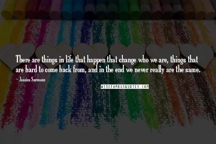 Jessica Sorensen Quotes: There are things in life that happen that change who we are, things that are hard to come back from, and in the end we never really are the same.