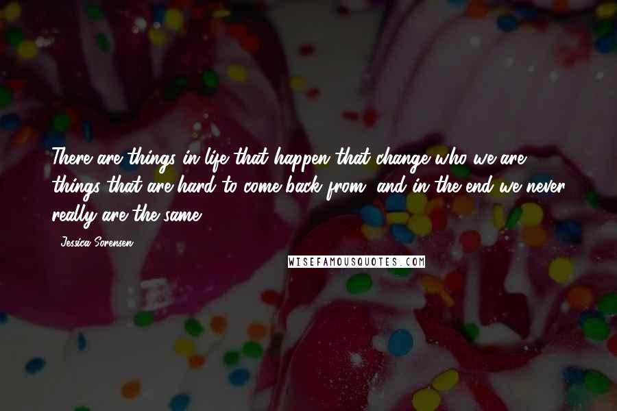 Jessica Sorensen Quotes: There are things in life that happen that change who we are, things that are hard to come back from, and in the end we never really are the same.